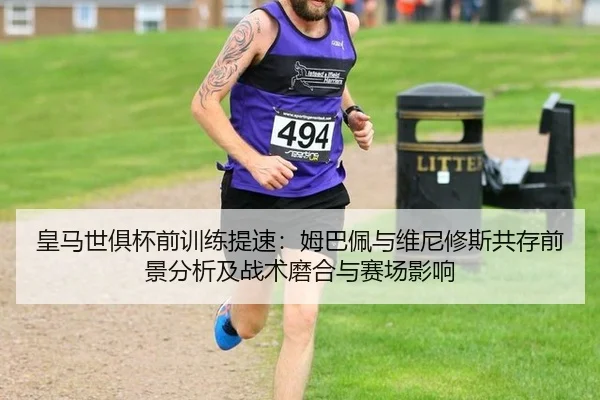 皇马世俱杯前训练提速：姆巴佩与维尼修斯共存前景分析及战术磨合与赛场影响